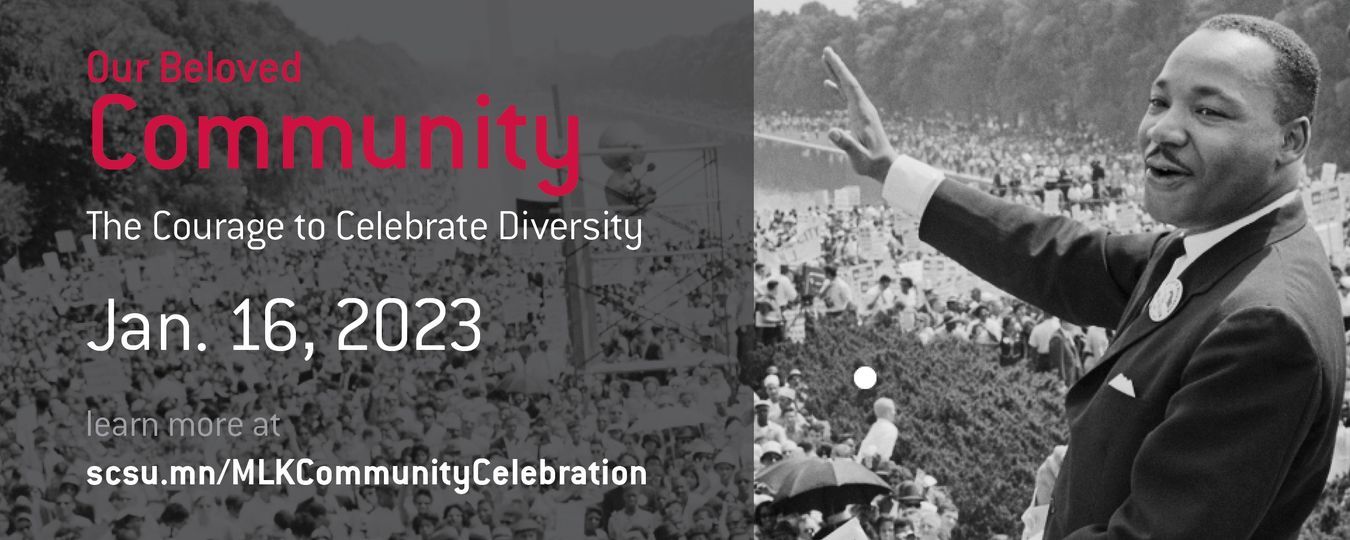 ST. CLOUD STATE UNIVERSITY: The Rev. Dr. Martin Luther King Jr. Community Celebration returns in 2023 with a multi-day, community celebration with the theme “Our Beloved Community: The Courage to Celebrate Diversity.” ST. CLOUD STATE UNIVERSITY: The Rev. Dr. Martin Luther King Jr. Community Celebration returns in 2023 with a multi-day, community celebration with the theme “Our Beloved Community: The Courage to Celebrate Diversity.”